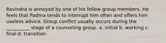 Ravindra is annoyed by one of his fellow group members. He feels that Padma tends to interrupt him often and offers him useless advice. Group conflict usually occurs during the __________ stage of a counseling group. a. initial b. working c. final d. transition