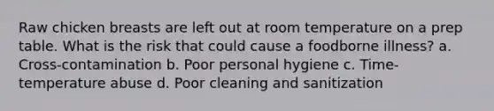Raw chicken breasts are left out at room temperature on a prep table. What is the risk that could cause a foodborne illness? a. Cross-contamination b. Poor personal hygiene c. Time-temperature abuse d. Poor cleaning and sanitization
