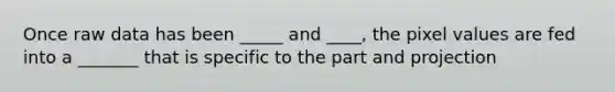 Once raw data has been _____ and ____, the pixel values are fed into a _______ that is specific to the part and projection