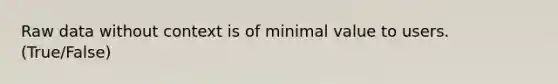 Raw data without context is of minimal value to users. (True/False)