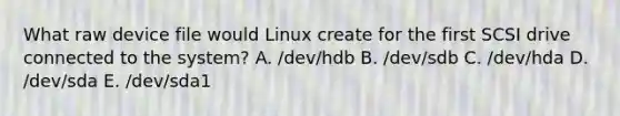 What raw device file would Linux create for the first SCSI drive connected to the system? A. /dev/hdb B. /dev/sdb C. /dev/hda D. /dev/sda E. /dev/sda1