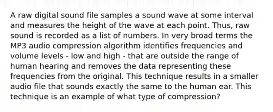 A raw digital sound file samples a sound wave at some interval and measures the height of the wave at each point. Thus, raw sound is recorded as a list of numbers. In very broad terms the MP3 audio compression algorithm identifies frequencies and volume levels - low and high - that are outside the range of human hearing and removes the data representing these frequencies from the original. This technique results in a smaller audio file that sounds exactly the same to the human ear. This technique is an example of what type of compression?