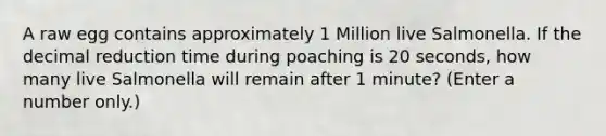 A raw egg contains approximately 1 Million live Salmonella. If the decimal reduction time during poaching is 20 seconds, how many live Salmonella will remain after 1 minute? (Enter a number only.)