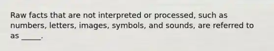 Raw facts that are not interpreted or processed, such as numbers, letters, images, symbols, and sounds, are referred to as _____.