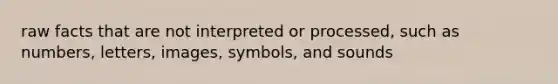 raw facts that are not interpreted or processed, such as numbers, letters, images, symbols, and sounds