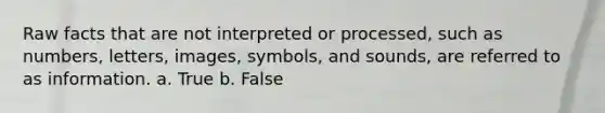 Raw facts that are not interpreted or processed, such as numbers, letters, images, symbols, and sounds, are referred to as information. a. True b. False