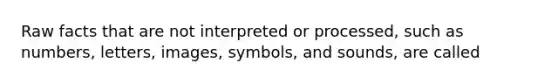 Raw facts that are not interpreted or processed, such as numbers, letters, images, symbols, and sounds, are called