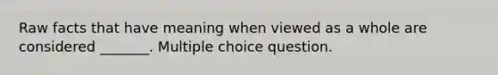 Raw facts that have meaning when viewed as a whole are considered _______. Multiple choice question.