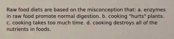 Raw food diets are based on the misconception that: a. enzymes in raw food promote normal digestion. b. cooking "hurts" plants. c. cooking takes too much time. d. cooking destroys all of the nutrients in foods.