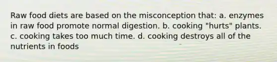 Raw food diets are based on the misconception that: a. enzymes in raw food promote normal digestion. b. cooking "hurts" plants. c. cooking takes too much time. d. cooking destroys all of the nutrients in foods