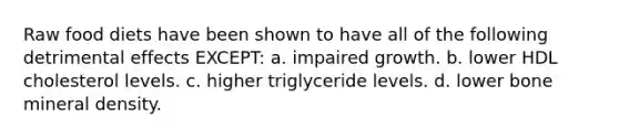 Raw food diets have been shown to have all of the following detrimental effects EXCEPT: a. impaired growth. b. lower HDL cholesterol levels. c. higher triglyceride levels. d. lower bone mineral density.