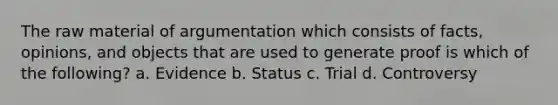 The raw material of argumentation which consists of facts, opinions, and objects that are used to generate proof is which of the following? a. Evidence b. Status c. Trial d. Controversy