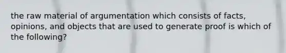 the raw material of argumentation which consists of facts, opinions, and objects that are used to generate proof is which of the following?