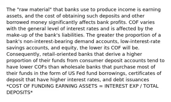 The "raw material" that banks use to produce income is earning assets, and the cost of obtaining such deposits and other borrowed money significantly affects bank profits. COF varies with the general level of interest rates and is affected by the make-up of the bank's liabilities. The greater the proportion of a bank's non-interest-bearing demand accounts, low-interest-rate savings accounts, and equity, the lower its COF will be. Consequently, retail-oriented banks that derive a higher proportion of their funds from consumer deposi<a href='https://www.questionai.com/knowledge/k7x83BRk9p-t-accounts' class='anchor-knowledge'>t accounts</a> tend to have lower COFs than wholesale banks that purchase most of their funds in the form of US Fed fund borrowings, certificates of deposit that have higher interest rates, and debt issuances *COST OF FUNDING EARNING ASSETS = INTEREST EXP / TOTAL DEPOSITS*