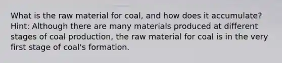 What is the raw material for coal, and how does it accumulate? Hint: Although there are many materials produced at different stages of coal production, the raw material for coal is in the very first stage of coal's formation.