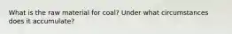 What is the raw material for coal? Under what circumstances does it accumulate?