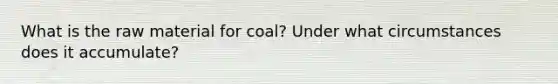 What is the raw material for coal? Under what circumstances does it accumulate?