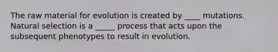 The raw material for evolution is created by ____ mutations. Natural selection is a _____ process that acts upon the subsequent phenotypes to result in evolution.