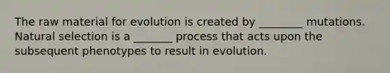 The raw material for evolution is created by ________ mutations. Natural selection is a _______ process that acts upon the subsequent phenotypes to result in evolution.