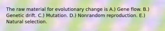 The raw material for evolutionary change is A.) Gene flow. B.) Genetic drift. C.) Mutation. D.) Nonrandom reproduction. E.) Natural selection.