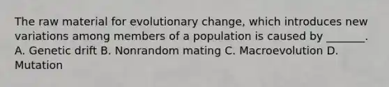 The raw material for evolutionary change, which introduces new variations among members of a population is caused by _______. A. Genetic drift B. Nonrandom mating C. Macroevolution D. Mutation