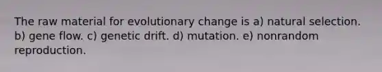 The raw material for evolutionary change is a) natural selection. b) gene flow. c) genetic drift. d) mutation. e) nonrandom reproduction.