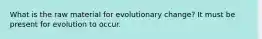 What is the raw material for evolutionary change? It must be present for evolution to occur.