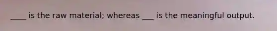____ is the raw material; whereas ___ is the meaningful output.
