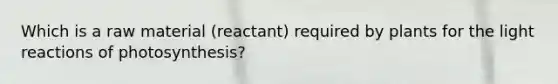 Which is a raw material (reactant) required by plants for the light reactions of photosynthesis?