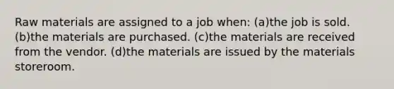 Raw materials are assigned to a job when: (a)the job is sold. (b)the materials are purchased. (c)the materials are received from the vendor. (d)the materials are issued by the materials storeroom.