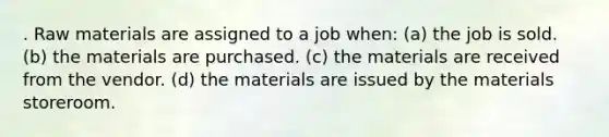 . Raw materials are assigned to a job when: (a) the job is sold. (b) the materials are purchased. (c) the materials are received from the vendor. (d) the materials are issued by the materials storeroom.