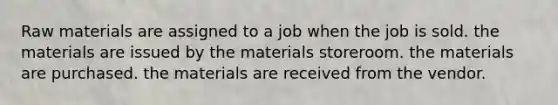 Raw materials are assigned to a job when the job is sold. the materials are issued by the materials storeroom. the materials are purchased. the materials are received from the vendor.