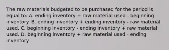 The raw materials budgeted to be purchased for the period is equal to: A. ending inventory + raw material used - beginning inventory. B. ending inventory + ending inventory - raw material used. C. beginning inventory - ending inventory + raw material used. D. beginning inventory + raw material used - ending inventory.