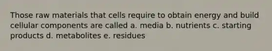 Those raw materials that cells require to obtain energy and build cellular components are called a. media b. nutrients c. starting products d. metabolites e. residues