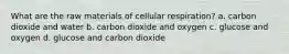 What are the raw materials of cellular respiration? a. carbon dioxide and water b. carbon dioxide and oxygen c. glucose and oxygen d. glucose and carbon dioxide