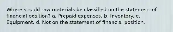 Where should raw materials be classified on the statement of financial position? a. Prepaid expenses. b. Inventory. c. Equipment. d. Not on the statement of financial position.