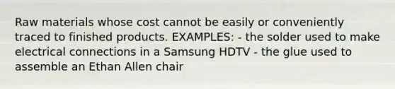 Raw materials whose cost cannot be easily or conveniently traced to finished products. EXAMPLES: - the solder used to make electrical connections in a Samsung HDTV - the glue used to assemble an Ethan Allen chair