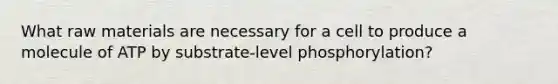 What raw materials are necessary for a cell to produce a molecule of ATP by substrate-level phosphorylation?