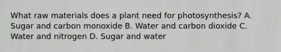 What raw materials does a plant need for photosynthesis? A. Sugar and carbon monoxide B. Water and carbon dioxide C. Water and nitrogen D. Sugar and water