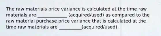 The raw materials price variance is calculated at the time raw materials are _____________ (acquired/used) as compared to the raw material purchase price variance that is calculated at the time raw materials are __________(acquired/used).