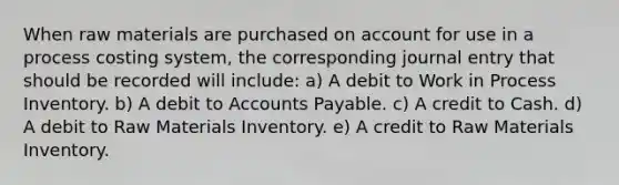 When raw materials are purchased on account for use in a process costing system, the corresponding journal entry that should be recorded will include: a) A debit to Work in Process Inventory. b) A debit to Accounts Payable. c) A credit to Cash. d) A debit to Raw Materials Inventory. e) A credit to Raw Materials Inventory.