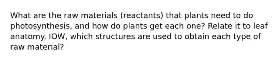 What are the raw materials (reactants) that plants need to do photosynthesis, and how do plants get each one? Relate it to leaf anatomy. IOW, which structures are used to obtain each type of raw material?