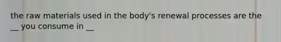 the raw materials used in the body's renewal processes are the __ you consume in __