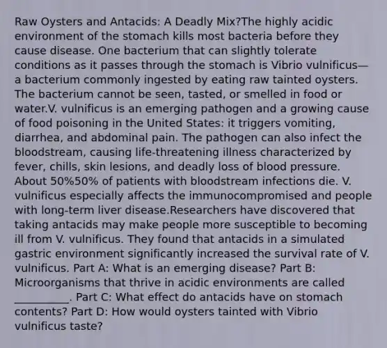 Raw Oysters and Antacids: A Deadly Mix?The highly acidic environment of <a href='https://www.questionai.com/knowledge/kLccSGjkt8-the-stomach' class='anchor-knowledge'>the stomach</a> kills most bacteria before they cause disease. One bacterium that can slightly tolerate conditions as it passes through the stomach is Vibrio vulnificus—a bacterium commonly ingested by eating raw tainted oysters. The bacterium cannot be seen, tasted, or smelled in food or water.V. vulnificus is an emerging pathogen and a growing cause of food poisoning in the United States: it triggers vomiting, diarrhea, and abdominal pain. The pathogen can also infect <a href='https://www.questionai.com/knowledge/k7oXMfj7lk-the-blood' class='anchor-knowledge'>the blood</a>stream, causing life-threatening illness characterized by fever, chills, skin lesions, and deadly loss of <a href='https://www.questionai.com/knowledge/kD0HacyPBr-blood-pressure' class='anchor-knowledge'>blood pressure</a>. About 50%50% of patients with bloodstream infections die. V. vulnificus especially affects the immunocompromised and people with long-term liver disease.Researchers have discovered that taking antacids may make people more susceptible to becoming ill from V. vulnificus. They found that antacids in a simulated gastric environment significantly increased the survival rate of V. vulnificus. Part A: What is an emerging disease? Part B: Microorganisms that thrive in acidic environments are called __________. Part C: What effect do antacids have on stomach contents? Part D: How would oysters tainted with Vibrio vulnificus taste?