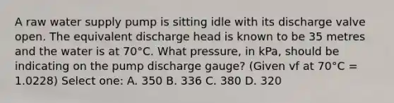 A raw water supply pump is sitting idle with its discharge valve open. The equivalent discharge head is known to be 35 metres and the water is at 70°C. What pressure, in kPa, should be indicating on the pump discharge gauge? (Given vf at 70°C = 1.0228) Select one: A. 350 B. 336 C. 380 D. 320