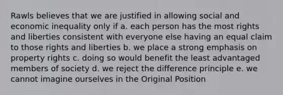 Rawls believes that we are justified in allowing social and economic inequality only if a. each person has the most rights and liberties consistent with everyone else having an equal claim to those rights and liberties b. we place a strong emphasis on property rights c. doing so would benefit the least advantaged members of society d. we reject the difference principle e. we cannot imagine ourselves in the Original Position