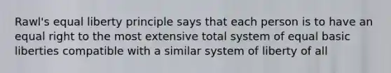 Rawl's equal liberty principle says that each person is to have an equal right to the most extensive total system of equal basic liberties compatible with a similar system of liberty of all