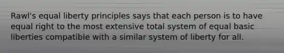 Rawl's equal liberty principles says that each person is to have equal right to the most extensive total system of equal basic liberties compatible with a similar system of liberty for all.