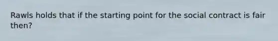 Rawls holds that if the starting point for the social contract is fair then?