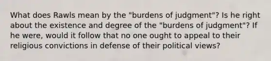 What does Rawls mean by the "burdens of judgment"? Is he right about the existence and degree of the "burdens of judgment"? If he were, would it follow that no one ought to appeal to their religious convictions in defense of their political views?